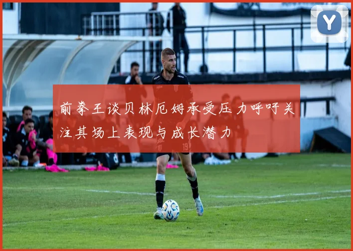 前拳王谈贝林厄姆承受压力呼吁关注其场上表现与成长潜力