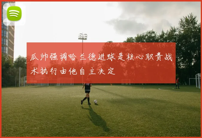 瓜帅强调哈兰德进球是核心职责战术执行由他自主决定