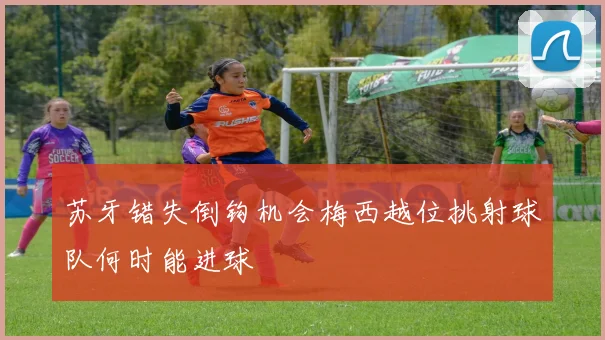 苏牙错失倒钩机会梅西越位挑射球队何时能进球