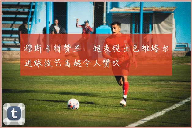 穆斯卡特赞王燊超表现出色维塔尔进球技艺高超令人赞叹