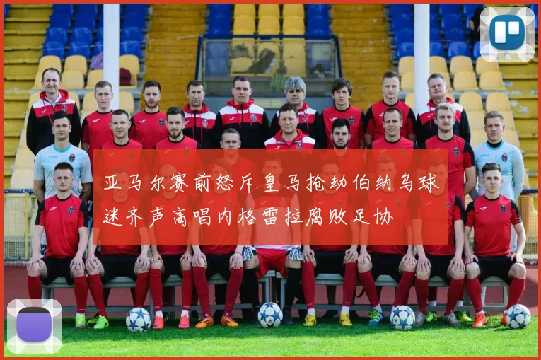 亚马尔赛前怒斥皇马抢劫伯纳乌球迷齐声高唱内格雷拉腐败足协