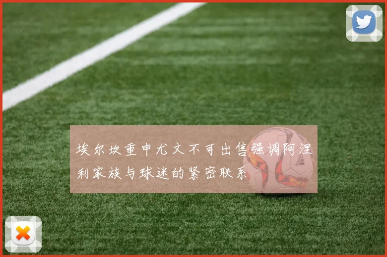 埃尔坎重申尤文不可出售强调阿涅利家族与球迷的紧密联系