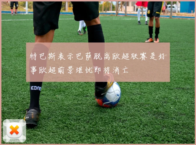 特巴斯表示巴萨脱离欧超联赛是好事欧超前景堪忧即将消亡