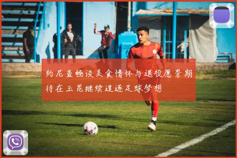 约尼查畅谈美食情怀与退役愿景期待在玉昆继续追逐足球梦想