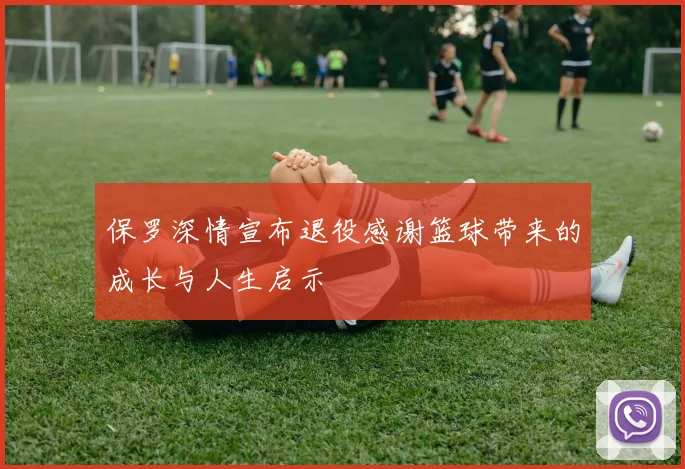 保罗深情宣布退役感谢篮球带来的成长与人生启示