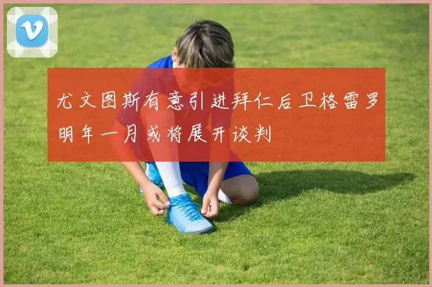 尤文图斯有意引进拜仁后卫格雷罗明年一月或将展开谈判