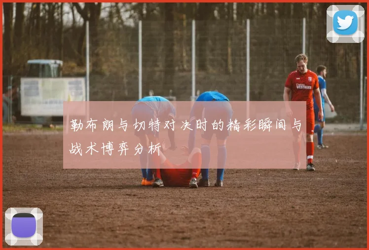 勒布朗与切特对决时的精彩瞬间与战术博弈分析