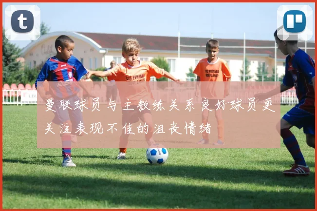 曼联球员与主教练关系良好球员更关注表现不佳的沮丧情绪