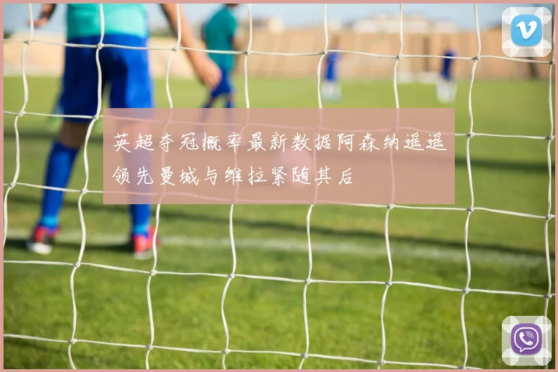 英超夺冠概率最新数据阿森纳遥遥领先曼城与维拉紧随其后