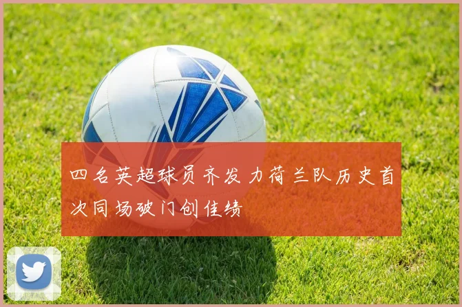四名英超球员齐发力荷兰队历史首次同场破门创佳绩
