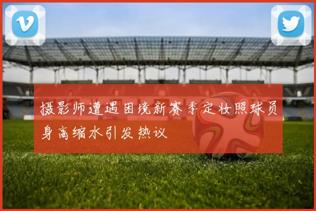 摄影师遭遇困境新赛季定妆照球员身高缩水引发热议